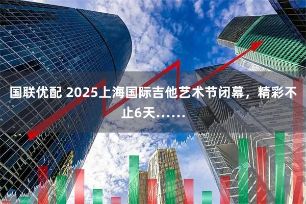 国联优配 2025上海国际吉他艺术节闭幕，精彩不止6天……