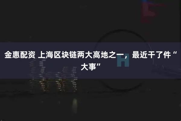 金惠配资 上海区块链两大高地之一，最近干了件“大事”
