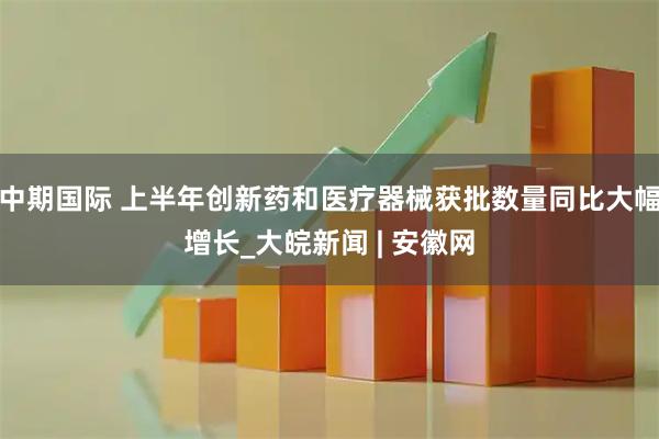 中期国际 上半年创新药和医疗器械获批数量同比大幅增长_大皖新闻 | 安徽网