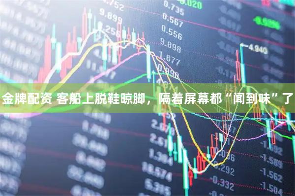 金牌配资 客船上脱鞋晾脚，隔着屏幕都“闻到味”了