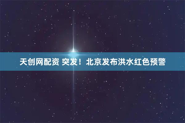 天创网配资 突发！北京发布洪水红色预警