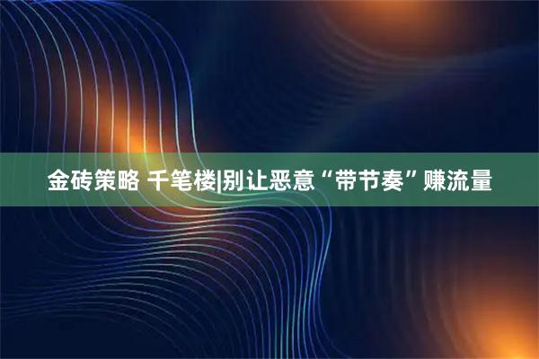 金砖策略 千笔楼|别让恶意“带节奏”赚流量