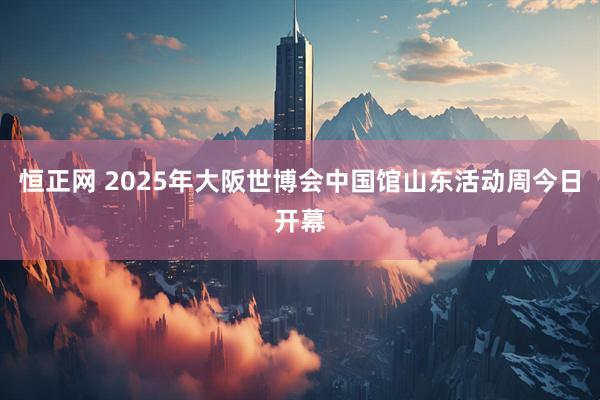 恒正网 2025年大阪世博会中国馆山东活动周今日开幕