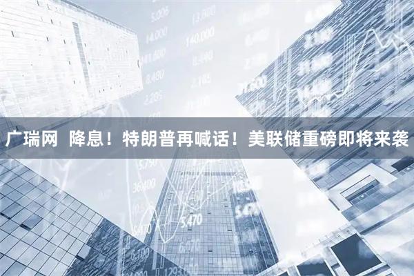 广瑞网  降息！特朗普再喊话！美联储重磅即将来袭