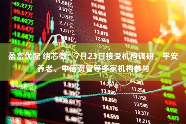 盈富优配 纳芯微：7月23日接受机构调研，平安养老、中信资管等多家机构参与