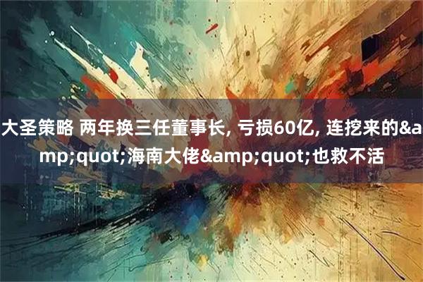 大圣策略 两年换三任董事长, 亏损60亿, 连挖来的&quot;海南大佬&quot;也救不活