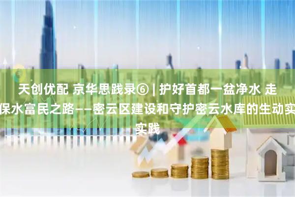 天创优配 京华思践录⑥ | 护好首都一盆净水 走好保水富民之路——密云区建设和守护密云水库的生动实践