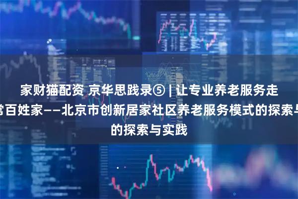 家财猫配资 京华思践录⑤ | 让专业养老服务走进寻常百姓家——北京市创新居家社区养老服务模式的探索与实践