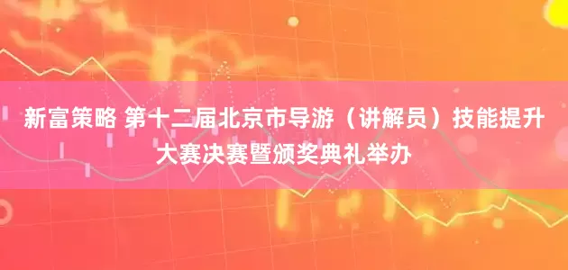 新富策略 第十二届北京市导游（讲解员）技能提升大赛决赛暨颁奖典礼举办