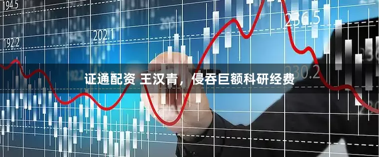 证通配资 王汉青，侵吞巨额科研经费