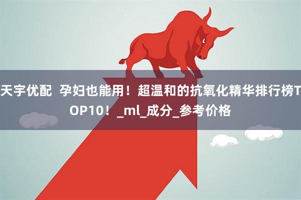 天宇优配  孕妇也能用！超温和的抗氧化精华排行榜TOP10！_ml_成分_参考价格