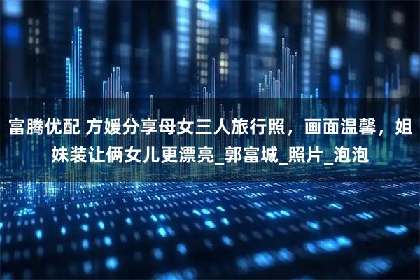 富腾优配 方媛分享母女三人旅行照，画面温馨，姐妹装让俩女儿更漂亮_郭富城_照片_泡泡
