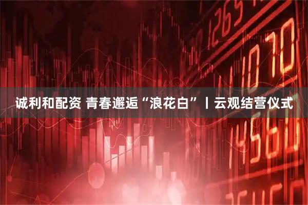 诚利和配资 青春邂逅“浪花白”丨云观结营仪式