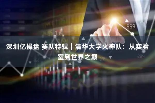 深圳亿操盘 赛队特辑｜清华大学火神队：从实验室到世界之巅