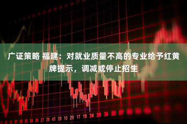 广证策略 福建：对就业质量不高的专业给予红黄牌提示，调减或停止招生