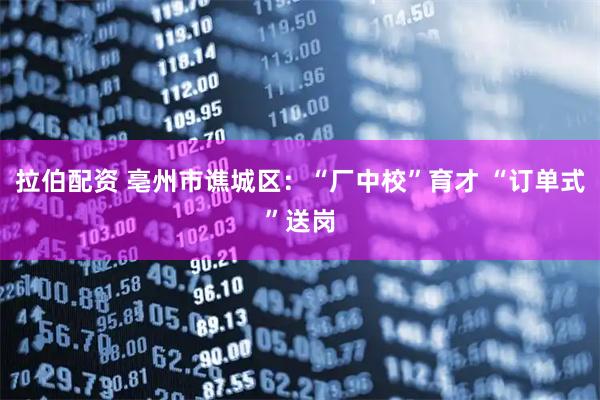 拉伯配资 亳州市谯城区：“厂中校”育才 “订单式”送岗