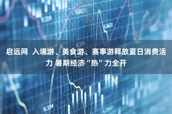 启远网  入境游、美食游、赛事游释放夏日消费活力 暑期经济“热”力全开