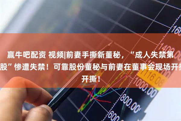 赢牛吧配资 视频|前妻手撕新董秘，“成人失禁第一股”惨遭失禁！可靠股份董秘与前妻在董事会现场开撕！