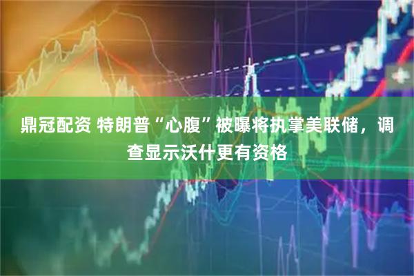 鼎冠配资 特朗普“心腹”被曝将执掌美联储，调查显示沃什更有资格