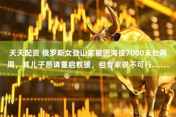 天天配资 俄罗斯女登山家被困海拔7000米处两周，其儿子恳请重启救援，但专家说不可行……
