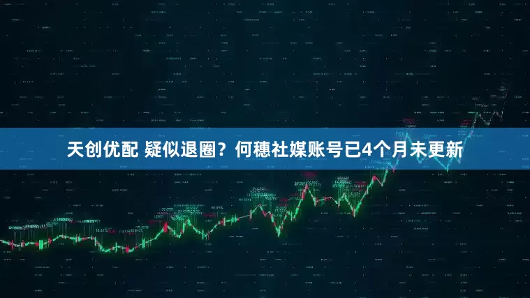 天创优配 疑似退圈？何穗社媒账号已4个月未更新