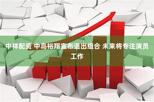 中祥配资 中岛裕翔宣布退出组合 未来将专注演员工作