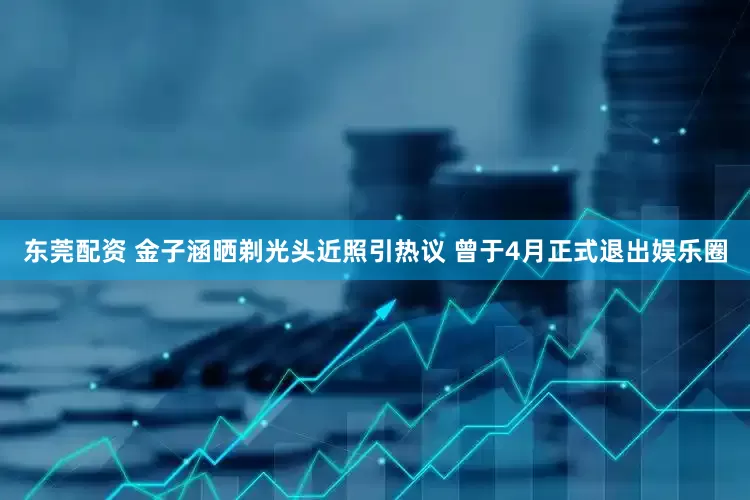 东莞配资 金子涵晒剃光头近照引热议 曾于4月正式退出娱乐圈