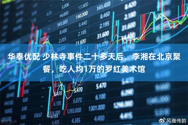 华泰优配 少林寺事件二十多天后，李湘在北京聚餐，吃人均1万的罗红美术馆