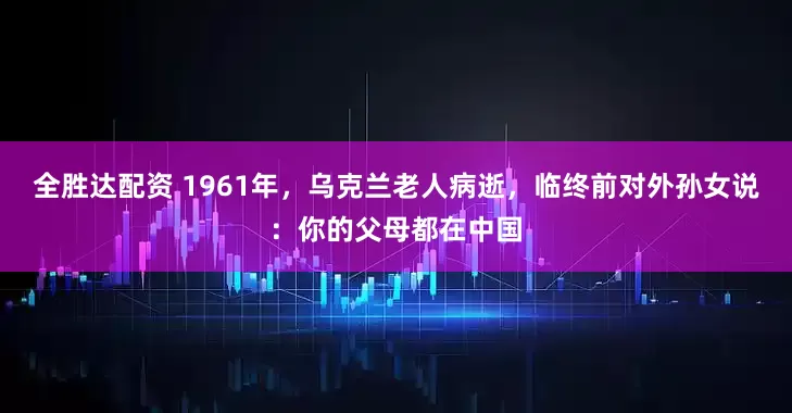全胜达配资 1961年，乌克兰老人病逝，临终前对外孙女说：你的父母都在中国
