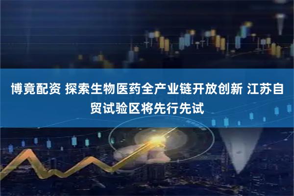 博竟配资 探索生物医药全产业链开放创新 江苏自贸试验区将先行先试
