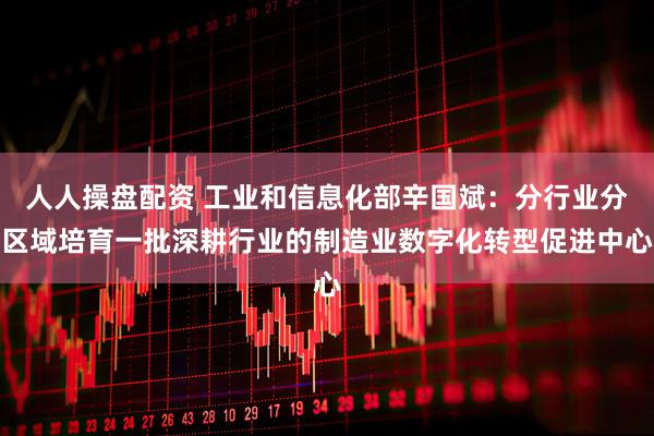 人人操盘配资 工业和信息化部辛国斌：分行业分区域培育一批深耕行业的制造业数字化转型促进中心