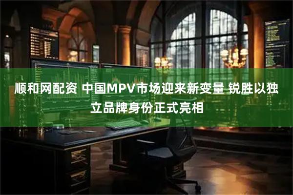 顺和网配资 中国MPV市场迎来新变量 锐胜以独立品牌身份正式亮相