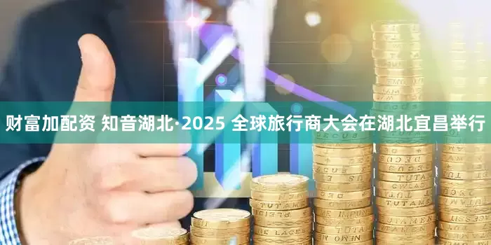财富加配资 知音湖北·2025 全球旅行商大会在湖北宜昌举行