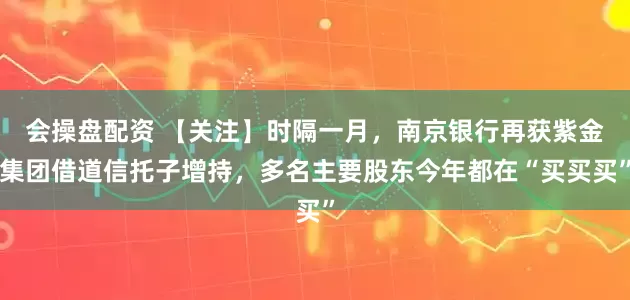 会操盘配资 【关注】时隔一月，南京银行再获紫金集团借道信托子增持，多名主要股东今年都在“买买买”