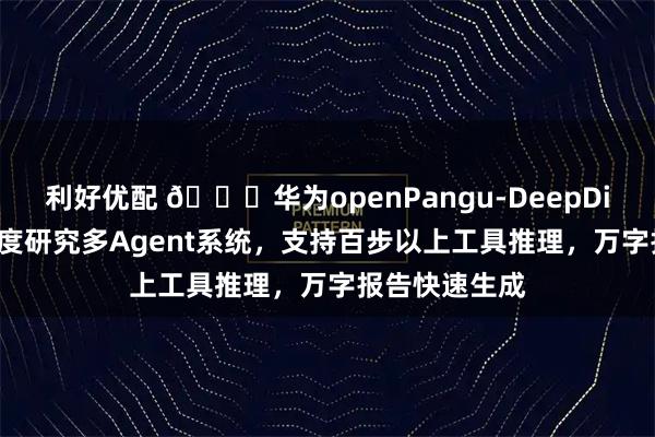 利好优配 🚀华为openPangu-DeepDiver开源，深度研究多Agent系统，支持百步以上工具推理，万字报告快速生成