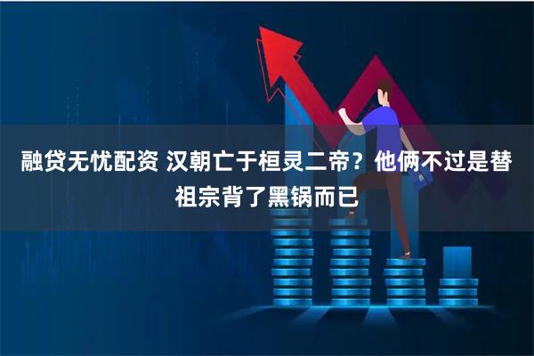 融贷无忧配资 汉朝亡于桓灵二帝？他俩不过是替祖宗背了黑锅而已