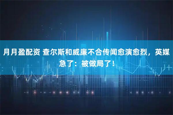 月月盈配资 查尔斯和威廉不合传闻愈演愈烈，英媒急了：被做局了！