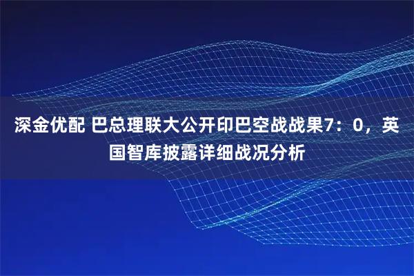深金优配 巴总理联大公开印巴空战战果7：0，英国智库披露详细战况分析