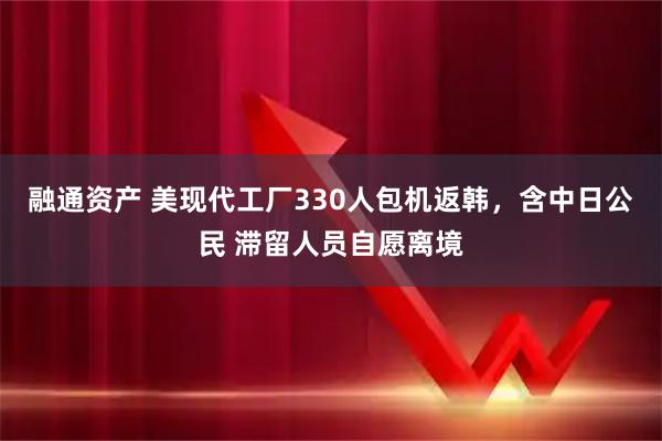 融通资产 美现代工厂330人包机返韩，含中日公民 滞留人员自愿离境