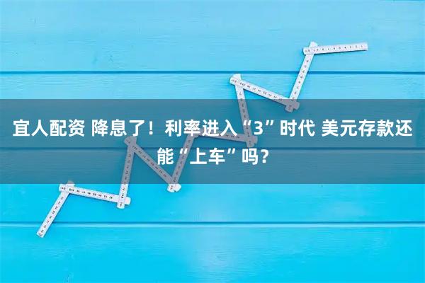 宜人配资 降息了！利率进入“3”时代 美元存款还能“上车”吗？