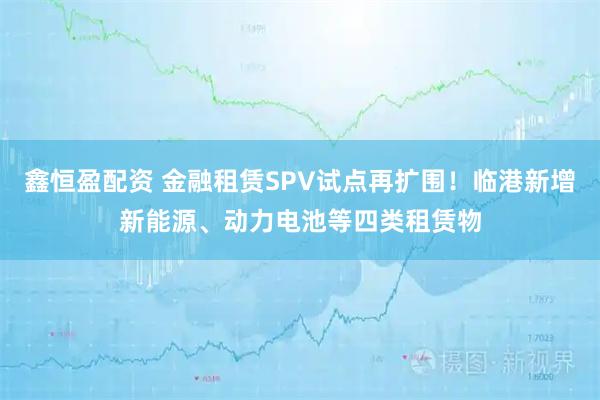 鑫恒盈配资 金融租赁SPV试点再扩围！临港新增新能源、动力电池等四类租赁物
