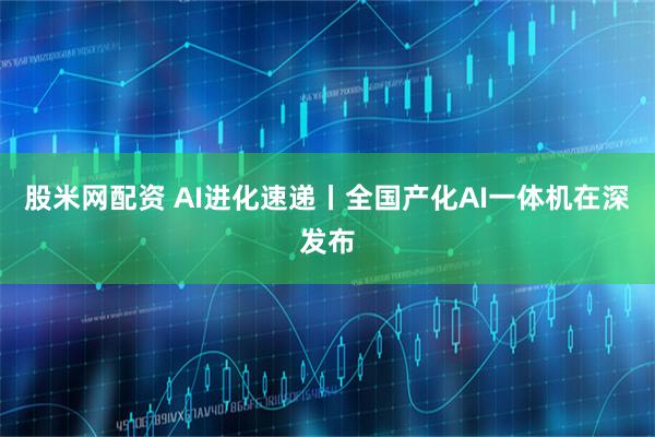 股米网配资 AI进化速递丨全国产化AI一体机在深发布