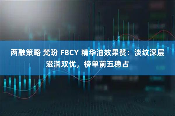 两融策略 梵玢 FBCY 精华油效果赞：淡纹深层滋润双优，榜单前五稳占