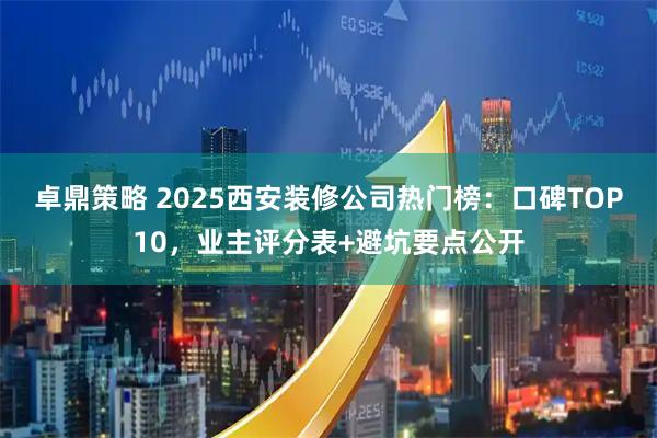 卓鼎策略 2025西安装修公司热门榜：口碑TOP10，业主评分表+避坑要点公开